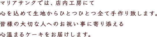 マリアサンクでは、店内工房にて心を込めて生地からひとつひとつ全て手作り致します。皆様の大切な人へのお祝い事に寄り添える心温まるケーキをお届けします。