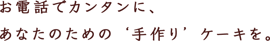 お電話でカンタンに、 あなたのための ‘手作り’ ケーキを。