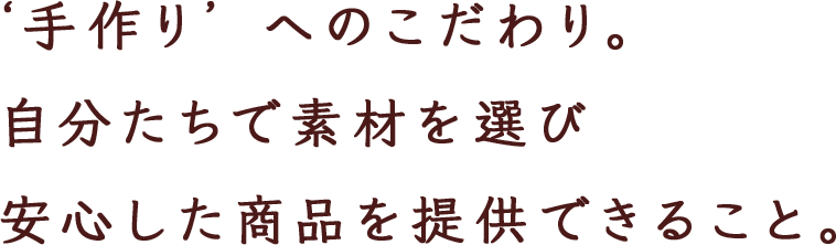 ‘手作り’ へのこだわり。 自分たちで素材を選び 安心した商品を提供できること。