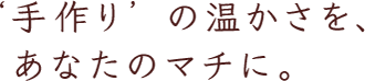 ‘手作り’ の温かさを、あなたのマチに。