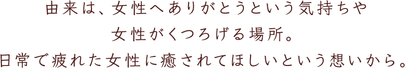 由来は、女性へありがとうという気持ちや女性がくつろげる場所。日常で疲れた女性に癒されてほしいという想いから。