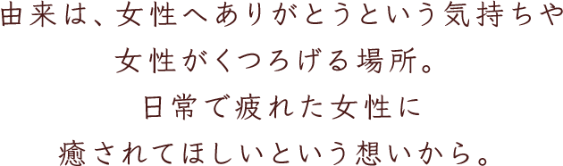 由来は、女性へありがとうという気持ちや女性がくつろげる場所。日常で疲れた女性に癒されてほしいという想いから。